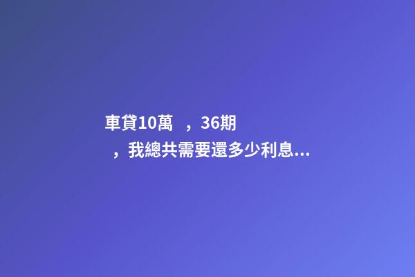 車貸10萬，36期，我總共需要還多少利息？